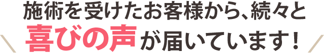 施術を受けたお客様から、続々と喜びの声が届いています